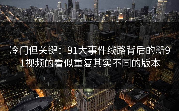 冷门但关键:91大事件线路背后的新91视频的看似重复其实不同的版本