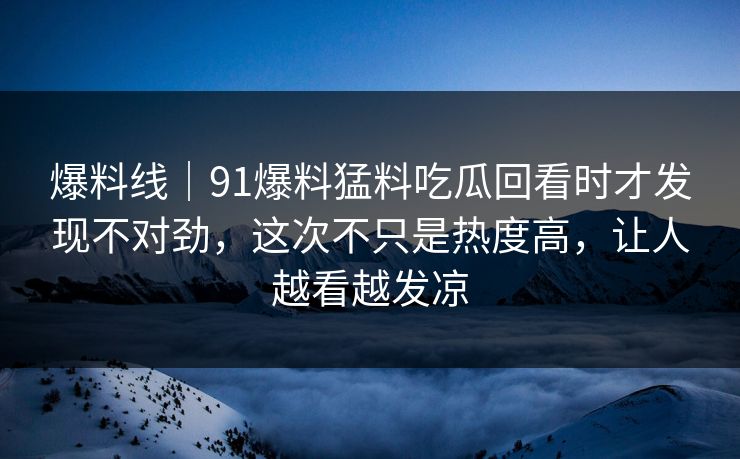 爆料线|91爆料猛料吃瓜回看时才发现不对劲,这次不只是热度高,让人越看越发凉